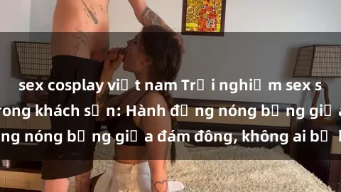 sex cosplay việt nam Trải nghiệm sex sinh viên sôi động trong khách sạn: Hành động nóng bỏng giữa đám đông, không ai bị bỏ lỡ