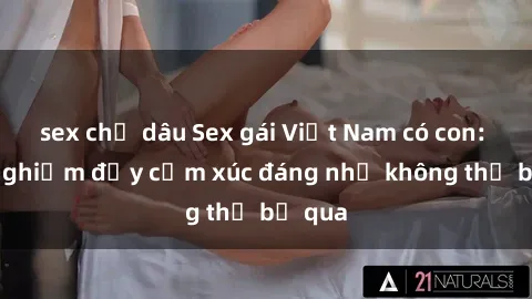 sex chị dâu Sex gái Việt Nam có con: Trải nghiệm đầy cảm xúc đáng nhớ không thể bỏ qua