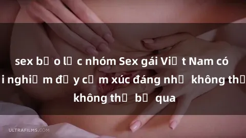 sex bạo lực nhóm Sex gái Việt Nam có con: Trải nghiệm đầy cảm xúc đáng nhớ không thể bỏ qua