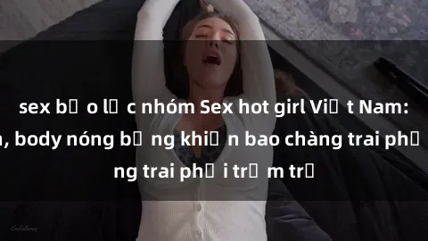 sex bạo lực nhóm Sex hot girl Việt Nam: Mặt xinh, body nóng bỏng khiến bao chàng trai phải trầm trồ