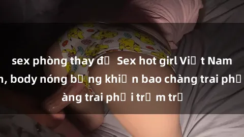 sex phòng thay đồ Sex hot girl Việt Nam: Mặt xinh, body nóng bỏng khiến bao chàng trai phải trầm trồ