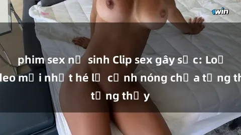 phim sex nữ sinh Clip sex gây sốc: Loạt video mới nhất hé lộ cảnh nóng chưa từng thấy