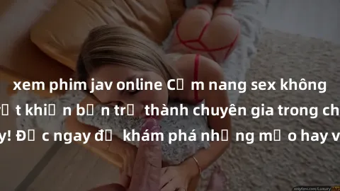 xem phim jav online Cẩm nang sex không che: Những bí quyết khiến bạn trở thành chuyên gia trong chuyện ấy! Đọc ngay để khám phá những mẹo hay và bí quyết tình dục không che.