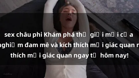 sex châu phi Khám phá thế giới mới của sex online: trải nghiệm đam mê và kích thích mọi giác quan ngay từ hôm nay!