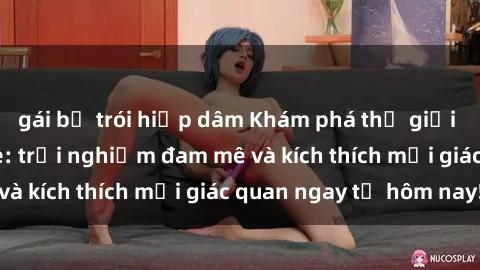 gái bị trói hiếp dâm Khám phá thế giới mới của sex online: trải nghiệm đam mê và kích thích mọi giác quan ngay từ hôm nay!