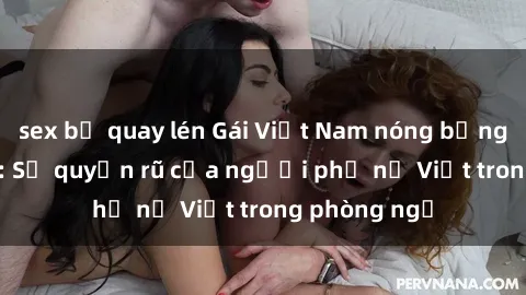 sex bị quay lén Gái Việt Nam nóng bỏng khi làm tình: Sự quyến rũ của người phụ nữ Việt trong phòng ngủ