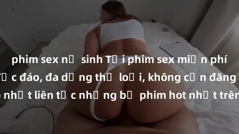 phim sex nữ sinh Tải phim sex miễn phí chất lượng cao độc đáo, đa dạng thể loại, không cần đăng ký tài khoản. Cập nhật liên tục những bộ phim hot nhất trên thị trường. Sự lựa chọn hàng đầu cho người y