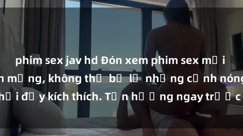 phim sex jav hd Đón xem phim sex mới nhất đang hot trên mạng, không thể bỏ lỡ những cảnh nóng hổi đầy kích thích. Tận hưởng ngay trước khi bị xoá chóng mặt!
