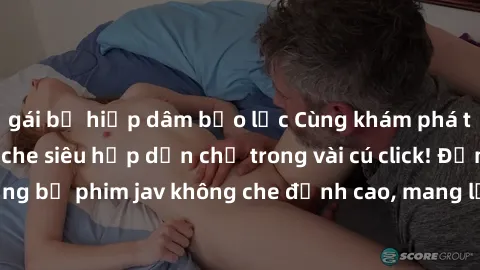 gái bị hiếp dâm bạo lực Cùng khám phá thế giới jav không che siêu hấp dẫn chỉ trong vài cú click! Đắm chìm trong những bộ phim jav không che đỉnh cao, mang lại trải nghiệm thú vị và đầy kích thích.
