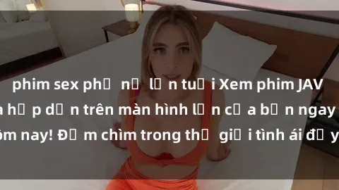 phim sex phụ nữ lớn tuổi Xem phim JAV vietsub mới nhất và hấp dẫn trên màn hình lớn của bạn ngay hôm nay! Đắm chìm trong thế giới tình ái đầy nóng bỏng và kích thích.