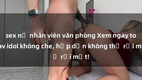 sex nữ nhân viên văn phòng Xem ngay top jav idol không che, hấp dẫn không thể rời mắt!