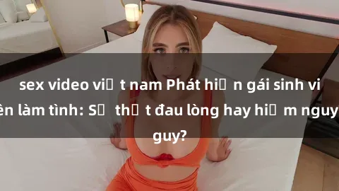 sex video việt nam Phát hiện gái sinh viên làm tình: Sự thật đau lòng hay hiểm nguy?