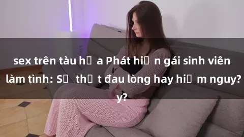 sex trên tàu hỏa Phát hiện gái sinh viên làm tình: Sự thật đau lòng hay hiểm nguy?