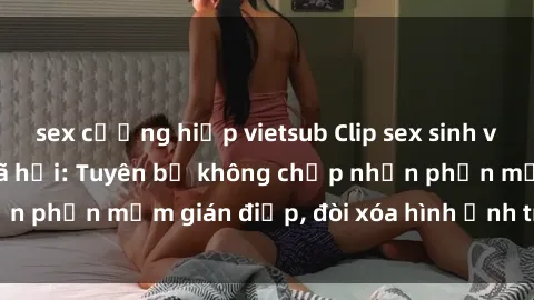 sex cưỡng hiếp vietsub Clip sex sinh viên gây sốt mạng xã hội: Tuyên bố không chấp nhận phần mềm gián điệp, đòi xóa hình ảnh trên internet