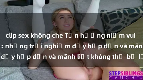 clip sex không che Tận hưởng niềm vui của sex với gái trẻ: những trải nghiệm đầy hấp dẫn và mãnh liệt không thể bỏ lỡ