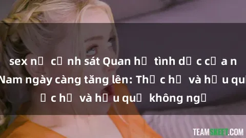 sex nữ cảnh sát Quan hệ tình dục của nữ sinh Việt Nam ngày càng tăng lên: Thực hư và hậu quả không ngờ