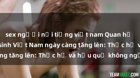 sex người nổi tiếng việt nam Quan hệ tình dục của nữ sinh Việt Nam ngày càng tăng lên: Thực hư và hậu quả không ngờ