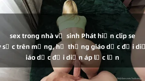 sex trong nhà vệ sinh Phát hiện clip sex nữ sinh gây sốc trên mạng, hệ thống giáo dục đối diện áp lực lớn