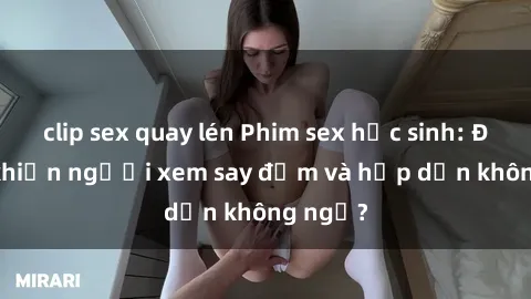 clip sex quay lén Phim sex học sinh: Điều gì khiến người xem say đắm và hấp dẫn không ngờ?