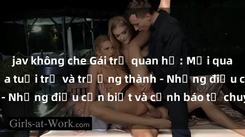 jav không che Gái trẻ quan hệ: Mối quan hệ khác biệt giữa tuổi trẻ và trưởng thành - Những điều cần biết và cảnh báo từ chuyên gia