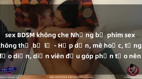 sex BDSM không che Những bộ phim sex gái già đỉnh cao không thể bỏ lỡ - Hấp dẫn, mê hoặc, từng đạo diễn, diễn viên đều góp phần tạo nên sự hấp dẫn, kích thích.
