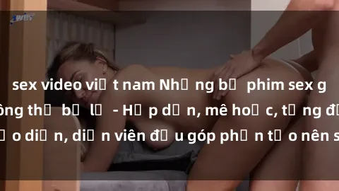 sex video việt nam Những bộ phim sex gái già đỉnh cao không thể bỏ lỡ - Hấp dẫn, mê hoặc, từng đạo diễn, diễn viên đều góp phần tạo nên sự hấp dẫn, kích thích.