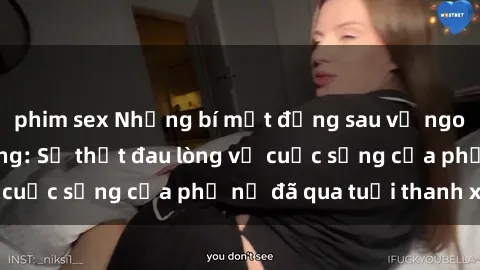 phim sex Những bí mật đằng sau vẻ ngoài gái già dâm đãng: Sự thật đau lòng về cuộc sống của phụ nữ đã qua tuổi thanh xuân