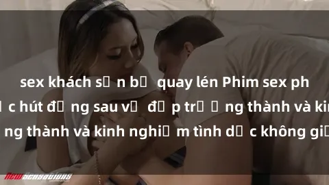 sex khách sạn bị quay lén Phim sex phụ nữ lớn tuổi: Sức hút đằng sau vẻ đẹp trưởng thành và kinh nghiệm tình dục không giới hạn