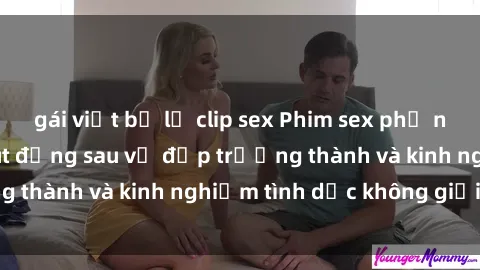 gái việt bị lộ clip sex Phim sex phụ nữ lớn tuổi: Sức hút đằng sau vẻ đẹp trưởng thành và kinh nghiệm tình dục không giới hạn