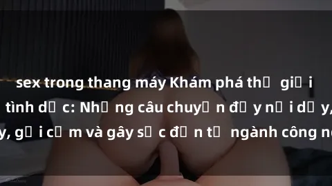 sex trong thang máy Khám phá thế giới của phim sex nô lệ tình dục: Những câu chuyện đầy nổi dậy, gợi cảm và gây sốc đến từ ngành công nghiệp giải trí đen tối