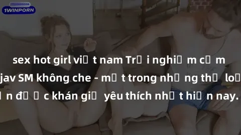 sex hot girl việt nam Trải nghiệm cảm xúc thăng hoa với jav SM không che - một trong những thể loại phim người lớn được khán giả yêu thích nhất hiện nay. Đảm bảo đem lại sự hấp dẫn, kích thích tối đa 