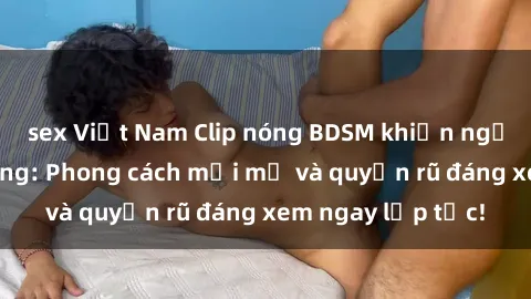 sex Việt Nam Clip nóng BDSM khiến người xem phát cuồng: Phong cách mới mẻ và quyến rũ đáng xem ngay lập tức!