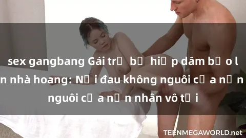 sex gangbang Gái trẻ bị hiếp dâm bạo lực trong căn nhà hoang: Nỗi đau không nguôi của nạn nhân vô tội
