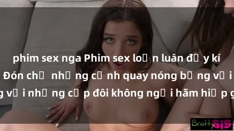 phim sex nga Phim sex loạn luân đầy kích thích không che - Đón chờ những cảnh quay nóng bỏng với những cặp đôi không ngại hãm hiếp gia đình trong lòng