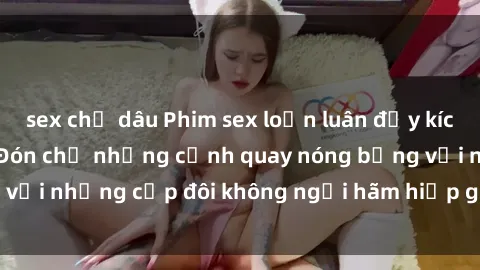sex chị dâu Phim sex loạn luân đầy kích thích không che - Đón chờ những cảnh quay nóng bỏng với những cặp đôi không ngại hãm hiếp gia đình trong lòng