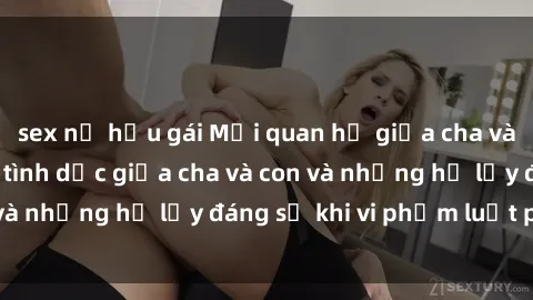 sex nữ hầu gái Mối quan hệ giữa cha và con: Sự thật về tình dục giữa cha và con và những hệ lụy đáng sợ khi vi phạm luật pháp.