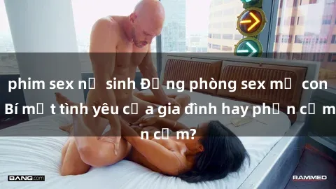 phim sex nữ sinh Động phòng sex mẹ con: Bí mật tình yêu của gia đình hay phản cảm?