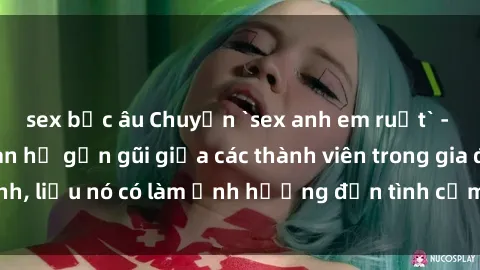 sex bắc âu Chuyện `sex anh em ruột` - Đề cập đến quan hệ gần gũi giữa các thành viên trong gia đình, liệu nó có làm ảnh hưởng đến tình cảm gia đình hay không?