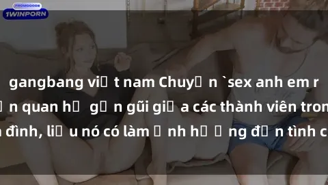 gangbang việt nam Chuyện `sex anh em ruột` - Đề cập đến quan hệ gần gũi giữa các thành viên trong gia đình, liệu nó có làm ảnh hưởng đến tình cảm gia đình hay không?