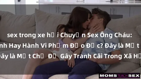 sex trong xe hơi Chuyện Sex Ông Cháu: Mối Quan Hệ Gia Đình Hay Hành Vi Phạm Đạo Đức? Đây là Một Chủ Đề Gây Tranh Cãi Trong Xã Hội Hiện Nay.