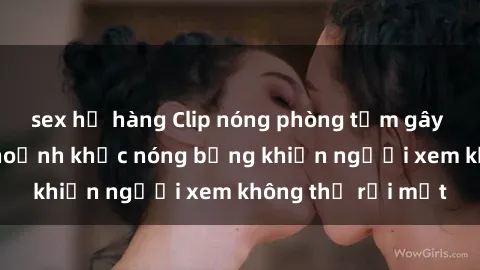sex họ hàng Clip nóng phòng tắm gây sốt: Cận cảnh khoảnh khắc nóng bỏng khiến người xem không thể rời mắt