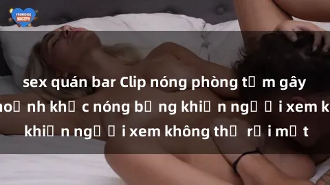 sex quán bar Clip nóng phòng tắm gây sốt: Cận cảnh khoảnh khắc nóng bỏng khiến người xem không thể rời mắt