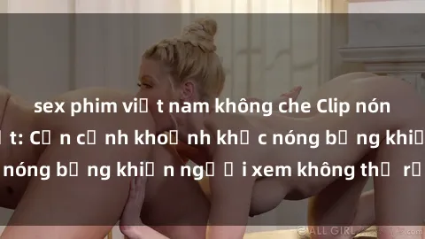 sex phim việt nam không che Clip nóng phòng tắm gây sốt: Cận cảnh khoảnh khắc nóng bỏng khiến người xem không thể rời mắt