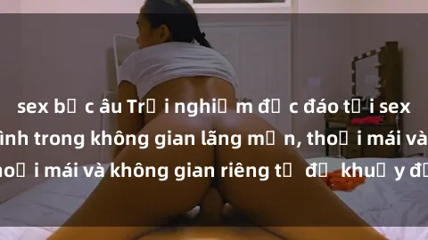 sex bắc âu Trải nghiệm độc đáo tại sex nhà nghỉ: ẩn mình trong không gian lãng mạn, thoải mái và không gian riêng tư để khuấy động tình ái.