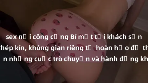 sex nơi công cộng Bí mật tại khách sạn: Phòng quay lén khép kín, không gian riêng tư hoàn hảo để thực hiện những cuộc trò chuyện và hành động không bị người khác phát hiện.