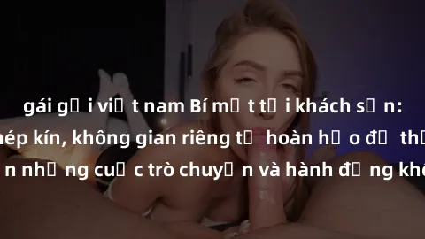 gái gọi việt nam Bí mật tại khách sạn: Phòng quay lén khép kín, không gian riêng tư hoàn hảo để thực hiện những cuộc trò chuyện và hành động không bị người khác phát hiện.