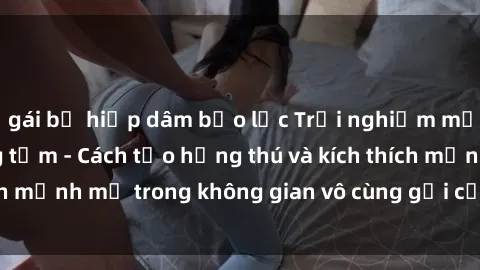 gái bị hiếp dâm bạo lực Trải nghiệm mới lạ với sex phòng tắm - Cách tạo hứng thú và kích thích mạnh mẽ trong không gian vô cùng gợi cảm và lãng mạn