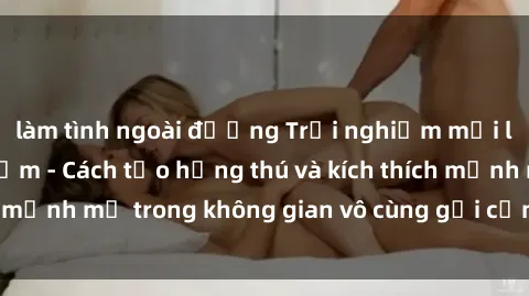 làm tình ngoài đường Trải nghiệm mới lạ với sex phòng tắm - Cách tạo hứng thú và kích thích mạnh mẽ trong không gian vô cùng gợi cảm và lãng mạn