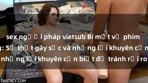 sex người pháp vietsub Bí mật về phim sex nơi công cộng: Sự thật gây sốc và những lời khuyên cần biết để tránh rủi ro