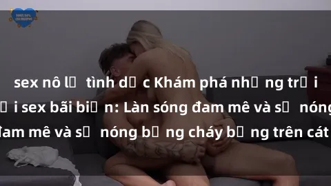 sex nô lệ tình dục Khám phá những trải nghiệm độc đáo tại sex bãi biển: Làn sóng đam mê và sự nóng bỏng cháy bỏng trên cát trắng